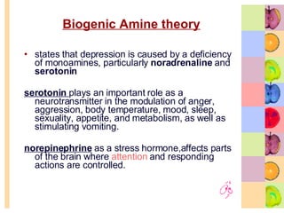 Biogenic Amine theory states that depression is caused by a deficiency of monoamines, particularly  noradrenaline  and  serotonin   serotonin   plays an important role as a neurotransmitter in the modulation of anger, aggression, body temperature, mood, sleep, sexuality, appetite, and metabolism, as well as stimulating vomiting. norepinephrine  as a stress hormone,affects parts of the brain where  attention  and responding actions are controlled.  
