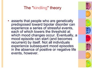 The " kindling " theory asserts that people who are genetically predisposed toward bipolar disorder can experience a series of stressful events, each of which lowers the threshold at which mood changes occur. Eventually, a mood episode can start (and becomes recurrent) by itself. Not all individuals experience subsequent mood episodes in the absence of positive or negative life events, however.  