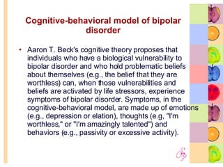 Cognitive-behavioral model of bipolar disorder Aaron T. Beck's cognitive theory proposes that individuals who have a biological vulnerability to bipolar disorder and who hold problematic beliefs about themselves (e.g., the belief that they are worthless) can, when those vulnerabilities and beliefs are activated by life stressors, experience symptoms of bipolar disorder. Symptoms, in the cognitive-behavioral model, are made up of emotions (e.g., depression or elation), thoughts (e.g, "I'm worthless," or "I'm amazingly talented") and behaviors (e.g., passivity or excessive activity). 