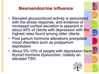 Neuroendocrine influence Elevated glucocorticoid activity is associated with the stress response, and evidence of increased cortisol secretion is apparent in about 40% of clients with depression with the highest rates found among older clients.  Post partum hormone alterations precipitate mood disorders such as postpartum depression  About 5%-10% of people with depression have thyroid hormone dysfunction, notably an elevated TSH.  