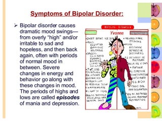 Symptoms of Bipolar Disorder: Bipolar disorder causes dramatic mood swings—from overly “high” and/or irritable to sad and hopeless, and then back again, often with periods of normal mood in between. Severe changes in energy and behavior go along with these changes in mood. The periods of highs and lows are called  episodes  of mania and depression. 