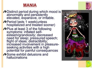 MANIA Distinct period during which mood is abnormally and persistently elevated, expansive, or irritable.  Period lasts 1 week(unless hospitalized and treated sooner) Plus at least 3 of the following symptoms: inflated self-esteem/grandiosity; decreased need for sleep; pressured speech; flight of ideas; distractibility; increased involvement in pleasure-seeking activities with a high potential for painful consequences Some exhibit delusions and hallucinations  
