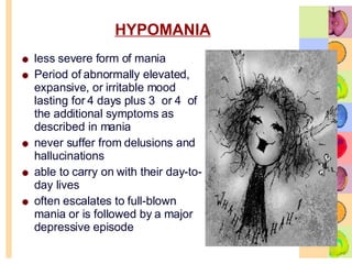 HYPOMANIA less severe form of mania  Period of abnormally elevated, expansive, or irritable mood lasting for 4 days plus 3  or 4  of the additional symptoms as described in mania never suffer from delusions and hallucinations  able to carry on with their day-to-day lives  often escalates to full-blown mania or is followed by a major depressive episode  