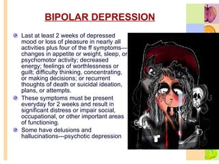 BIPOLAR DEPRESSION   Last at least 2 weeks of depressed mood or loss of pleasure in nearly all activities plus four of the ff symptoms—changes in appetite or weight, sleep, or psychomotor activity; decreased energy; feelings of worthlessness or guilt; difficulty thinking, concentrating, or making decisions; or recurrent thoughts of death or suicidal ideation, plans, or attempts.  These symptoms must be present everyday for 2 weeks and result in significant distress or impair social, occupational, or other important areas of functioning. Some have delusions and hallucinations---psychotic depression 