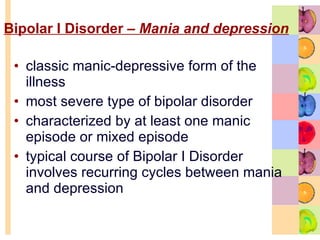 Bipolar I Disorder –  Mania and depression   classic manic-depressive form of the illness  most severe type of bipolar disorder  characterized by at least one manic episode or mixed episode  typical course of Bipolar I Disorder involves recurring cycles between mania and depression  