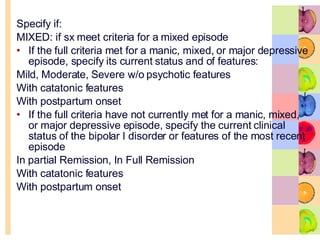 Specify if:  MIXED: if sx meet criteria for a mixed episode If the full criteria met for a manic, mixed, or major depressive episode, specify its current status and of features: Mild, Moderate, Severe w/o psychotic features With catatonic features With postpartum onset If the full criteria have not currently met for a manic, mixed, or major depressive episode, specify the current clinical status of the bipolar I disorder or features of the most recent episode In partial Remission, In Full Remission With catatonic features With postpartum onset 