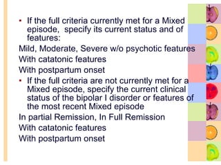 If the full criteria currently met for a Mixed episode,  specify its current status and of features: Mild, Moderate, Severe w/o psychotic features With catatonic features With postpartum onset If the full criteria are not currently met for a Mixed episode, specify the current clinical status of the bipolar I disorder or features of the most recent Mixed episode In partial Remission, In Full Remission With catatonic features With postpartum onset 