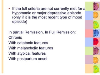 If the full criteria are not currently met for a hypomanic or major depressive episode (only if it is the most recent type of mood episode) In partial Remission, In Full Remission: Chronic With catatonic features With melancholic features With atypical features With postpartum onset 