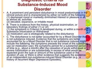 Diagnostic criteria for Substance-Induced Mood Disorder A. A prominent and persistent disturbance in mood predominates in the clinical picture and is characterized by either (or both) of the following:  (1) depressed mood or markedly diminished interest or pleasure in all, or almost all, activities  (2) elevated, expansive, or irritable mood  B. There is evidence from the history, physical examination, or laboratory findings of either (1) or (2):  (1) the symptoms in Criterion A developed during, or within a month of, Substance Intoxication or Withdrawal  (2) medication use is etiologically related to the disturbance  C. The disturbance is not better accounted for by a Mood Disorder that is not substance induced. Evidence that the symptoms are better accounted for by a Mood Disorder that is not substance induced might include the following: the symptoms precede the onset of the substance use (or medication use); the symptoms persist for a substantial period of time (e.g., about a month) after the cessation of acute withdrawal or severe intoxication or are substantially in excess of what would be expected given the type or amount of the substance used or the duration of use; or there is other evidence that suggests the existence of an independent non-substance-induced Mood Disorder (e.g., a history of recurrent Major Depressive Episodes).  