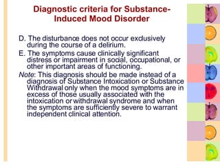 Diagnostic criteria for Substance-Induced Mood Disorder D. The disturbance does not occur exclusively during the course of a delirium.  E. The symptoms cause clinically significant distress or impairment in social, occupational, or other important areas of functioning.  Note : This diagnosis should be made instead of a diagnosis of Substance Intoxication or Substance Withdrawal only when the mood symptoms are in excess of those usually associated with the intoxication or withdrawal syndrome and when the symptoms are sufficiently severe to warrant independent clinical attention.  
