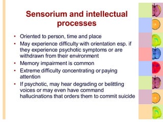 Sensorium and intellectual processes Oriented to person, time and place May experience difficulty with orientation esp. if they experience psychotic symptoms or are withdrawn from their environment  Memory impairment is common  Extreme difficulty concentrating or paying attention  If psychotic, may hear degrading or belittling voices or may even have command hallucinations that orders them to commit suicide 