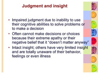 Judgment and insight  Impaired judgment due to inability to use their cognitive abilities to solve problems or to make a decision  Often cannot make decisions or choices because their extreme apathy or their negative belief that it “doesn’t matter anyway” Intact insight; others have very limited insight and are totally unaware of their behavior, feelings or even illness 
