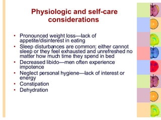 Physiologic and self-care considerations   Pronounced weight loss—lack of appetite/disinterest in eating Sleep disturbances are common; either cannot sleep or they feel exhausted and unrefreshed no matter how much time they spend in bed  Decreased libido—men often experience impotence Neglect personal hygiene—lack of interest or energy  Constipation  Dehydration 