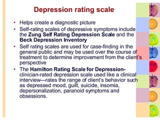 Depression rating scale Helps create a diagnostic picture Self-rating scales of depressive symptoms include the  Zung Self Rating Depression Scale  and the  Beck Depression Inventory Self rating scales are used for case-finding in the general public and may be used over the course of treatment to determine improvement from the client’s perspective The  Hamilton Rating Scale for Depression-  clinician-rated depression scale used like a clinical interview---rates the range of client’s behavior such as depressed mood, guilt, suicide, insomia, depersonalization, paranoid symptoms and obsessions.  