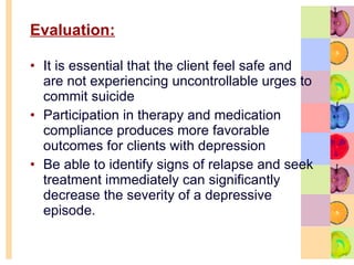 Evaluation: It is essential that the client feel safe and are not experiencing uncontrollable urges to commit suicide Participation in therapy and medication compliance produces more favorable outcomes for clients with depression Be able to identify signs of relapse and seek treatment immediately can significantly decrease the severity of a depressive episode.  