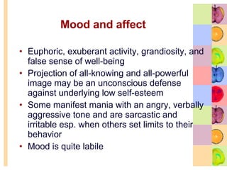 Mood and affect Euphoric, exuberant activity, grandiosity, and false sense of well-being  Projection of all-knowing and all-powerful image may be an unconscious defense against underlying low self-esteem  Some manifest mania with an angry, verbally aggressive tone and are sarcastic and irritable esp. when others set limits to their behavior Mood is quite labile 
