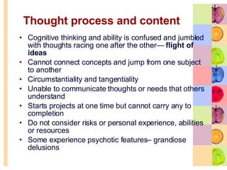 Thought process and content  Cognitive thinking and ability is confused and jumbled with thoughts racing one after the other—  flight of ideas Cannot connect concepts and jump from one subject to another Circumstantiality and tangentiality Unable to communicate thoughts or needs that others understand Starts projects at one time but cannot carry any to completion  Do not consider risks or personal experience, abilities or resources Some experience psychotic features– grandiose delusions  
