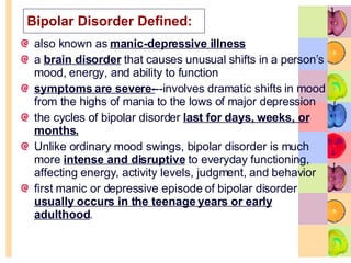 Bipolar Disorder Defined: also known as  manic-depressive illness   a  brain disorder  that causes unusual shifts in a person’s mood, energy, and ability to function  symptoms are severe- --involves dramatic shifts in mood from the highs of mania to the lows of major depression  the cycles of bipolar disorder  last for days, weeks, or months. Unlike ordinary mood swings, bipolar disorder is much more  intense and disruptive  to everyday functioning, affecting energy, activity levels, judgment, and behavior  first manic or depressive episode of bipolar disorder  usually occurs in the teenage years or early adulthood .  