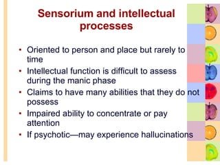 Sensorium and intellectual processes Oriented to person and place but rarely to time  Intellectual function is difficult to assess during the manic phase Claims to have many abilities that they do not possess Impaired ability to concentrate or pay attention  If psychotic—may experience hallucinations 