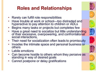 Roles and Relationships Rarely can fulfill role responsibilities Have trouble at work or school---too distracted and hyperactive to pay attention to children or ADLs Begins many tasks or projects but completes few Have a great need to socialize but little understanding of their excessive, overpowering, and confrontational social interactions, Their need for socialization often leads to promiscuity  Invades the intimate space and personal business or others Labile emotions Can become hostile to others whom they perceive as standing in way of desired goals  Cannot postpone or delay gratifications 