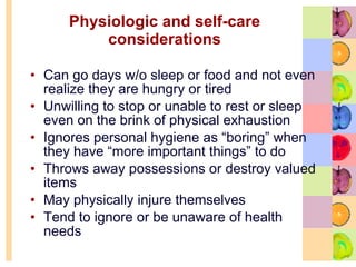 Physiologic and self-care considerations Can go days w/o sleep or food and not even realize they are hungry or tired Unwilling to stop or unable to rest or sleep even on the brink of physical exhaustion  Ignores personal hygiene as “boring” when they have “more important things” to do Throws away possessions or destroy valued items  May physically injure themselves  Tend to ignore or be unaware of health needs 
