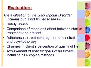 Evaluation:   The evaluation of the tx for Bipolar Disorder includes but is not limited to the FF: Safety issues Comparison of mood and affect between start of treatment and present  Adherence to treatment regimen of medication and psychotherapy  Changes in client’s perception of quality of life  Achievement of specific goals of treatment including new coping methods 