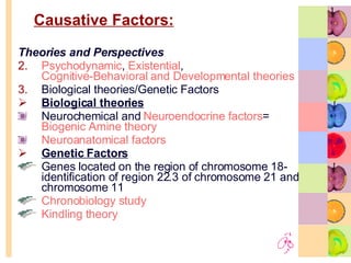 Causative Factors: Theories and Perspectives Psychodynamic ,  Existential ,  Cognitive-Behavioral and Developmental theories Biological theories/Genetic Factors Biological theories Neurochemical and  Neuroendocrine  factors =  Biogenic Amine theory  Neuroanatomical factors Genetic Factors Genes located on the region of chromosome 18- identification of region 22.3 of chromosome 21 and chromosome 11 Chronobiology study  Kindling theory  
