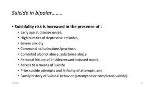 Suicide in bipolar……..
• Suicidality risk is increased in the presence of :
• Early age at disease onset,
• High number of depressive episodes,
• Severe anxiety
• Command hallucinations/psychosis
• Comorbid alcohol abuse, Substance abuse
• Personal history of antidepressant-induced mania,
• Access to a means of suicide
• Prior suicide attempts and lethality of attempts, and
• Family history of suicidal behavior (attempted or completed suicide).
7/7/2022 11
 