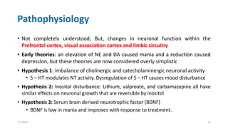 Pathophysiology
• Not completely understood; But, changes in neuronal function within the
Prefrontal cortex, visual association cortex and limbic circuitry
• Early theories: an elevation of NE and DA caused mania and a reduction caused
depression, but these theories are now considered overly simplistic
• Hypothesis 1: imbalance of cholinergic and catecholaminergic neuronal activity
• 5 – HT modulates NT activity. Dysregulation of 5 – HT causes mood disturbance
• Hypothesis 2: Inositol disturbance: Lithium, valproate, and carbamazepine all have
similar effects on neuronal growth that are reversible by inositol
• Hypothesis 3: Serum brain derived neurotrophic factor (BDNF)
• BDNF is low in mania and improves with response to treatment.
7/7/2022 12
 