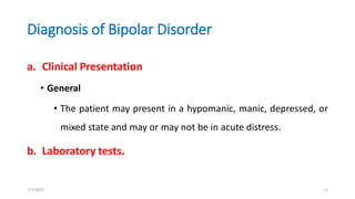 Diagnosis of Bipolar Disorder
a. Clinical Presentation
• General
• The patient may present in a hypomanic, manic, depressed, or
mixed state and may or may not be in acute distress.
b. Laboratory tests.
7/7/2022 13
 