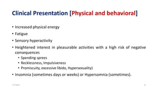 Clinical Presentation [Physical and behavioral]
• Increased physical energy
• Fatigue
• Sensory hyperactivity
• Heightened interest in pleasurable activities with a high risk of negative
consequences
• Spending sprees
• Recklessness, Impulsiveness
• Promiscuity, excessive libido, Hypersexuality)
• Insomnia (sometimes days or weeks) or Hypersomnia (sometimes).
7/7/2022 15
 