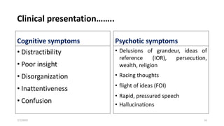 Clinical presentation……..
Cognitive symptoms
• Distractibility
• Poor insight
• Disorganization
• Inattentiveness
• Confusion
Psychotic symptoms
• Delusions of grandeur, ideas of
reference (IOR), persecution,
wealth, religion
• Racing thoughts
• flight of ideas (FOI)
• Rapid, pressured speech
• Hallucinations
7/7/2022 16
 