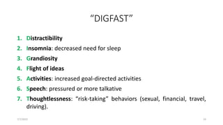 “DIGFAST”
1. Distractibility
2. Insomnia: decreased need for sleep
3. Grandiosity
4. Flight of ideas
5. Activities: increased goal-directed activities
6. Speech: pressured or more talkative
7. Thoughtlessness: “risk-taking” behaviors (sexual, financial, travel,
driving).
7/7/2022 19
 