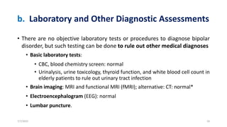 b. Laboratory and Other Diagnostic Assessments
• There are no objective laboratory tests or procedures to diagnose bipolar
disorder, but such testing can be done to rule out other medical diagnoses
• Basic laboratory tests:
• CBC, blood chemistry screen: normal
• Urinalysis, urine toxicology, thyroid function, and white blood cell count in
elderly patients to rule out urinary tract infection
• Brain imaging: MRI and functional MRI (fMRI); alternative: CT: normal*
• Electroencephalogram (EEG): normal
• Lumbar puncture.
7/7/2022 20
 
