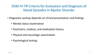 DSM-IV-TR Criteria for Evaluation and Diagnosis of
Mood Episodes in Bipolar Disorder
• Diagnostic workup depends on clinical presentation and findings
• Mental status examination
• Psychiatric, medical, and medication history
• Physical and neurologic examination
• Psychological testing.
7/7/2022 21
 