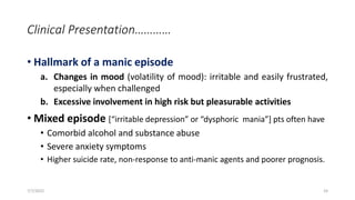 Clinical Presentation…………
• Hallmark of a manic episode
a. Changes in mood (volatility of mood): irritable and easily frustrated,
especially when challenged
b. Excessive involvement in high risk but pleasurable activities
• Mixed episode [“irritable depression” or “dysphoric mania”] pts often have
• Comorbid alcohol and substance abuse
• Severe anxiety symptoms
• Higher suicide rate, non-response to anti-manic agents and poorer prognosis.
7/7/2022 24
 