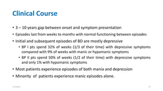 Clinical Course
• 3 – 10 years gap between onset and symptom presentation
• Episodes last from weeks to months with normal functioning between episodes
• Initial and subsequent episodes of BD are mostly depressive
• BP I pts spend 32% of weeks (1/3 of their time) with depressive symptoms
compared with 9% of weeks with manic or hypomanic symptoms
• BP II pts spend 50% of weeks (1/2 of their time) with depressive symptoms
and only 1% with hypomanic symptoms
• Most patients experience episodes of both mania and depression
• Minority of patients experience manic episodes alone.
7/7/2022 27
 