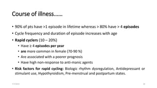 Course of illness……
• 90% of pts have >1 episode in lifetime whereas > 80% have > 4 episodes
• Cycle frequency and duration of episode increases with age
• Rapid cyclers (10 – 20%)
• Have ≥ 4 episodes per year
• are more common in female (70-90 %)
• Are associated with a poorer prognosis
• Have high non-response to anti-manic agents
• Risk factors for rapid cycling: Biologic rhythm dysregulation, Antidepressant or
stimulant use, Hypothyroidism, Pre-menstrual and postpartum states.
7/7/2022 28
 