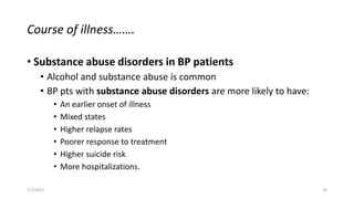Course of illness…….
• Substance abuse disorders in BP patients
• Alcohol and substance abuse is common
• BP pts with substance abuse disorders are more likely to have:
• An earlier onset of illness
• Mixed states
• Higher relapse rates
• Poorer response to treatment
• Higher suicide risk
• More hospitalizations.
7/7/2022 29
 