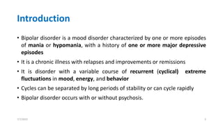 Introduction
• Bipolar disorder is a mood disorder characterized by one or more episodes
of mania or hypomania, with a history of one or more major depressive
episodes
• It is a chronic illness with relapses and improvements or remissions
• It is disorder with a variable course of recurrent (cyclical) extreme
fluctuations in mood, energy, and behavior
• Cycles can be separated by long periods of stability or can cycle rapidly
• Bipolar disorder occurs with or without psychosis.
7/7/2022 3
 