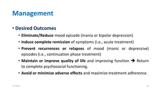 Management
• Desired Outcomes
• Eliminate/Reduce mood episode (mania or bipolar depression)
• Induce complete remission of symptoms (i.e., acute treatment)
• Prevent recurrences or relapses of mood (manic or depressive)
episodes (i.e., continuation phase treatment)
• Maintain or improve quality of life and improving function ➔ Return
to complete psychosocial functioning.
• Avoid or minimize adverse effects and maximize treatment adherence.
7/7/2022 30
 