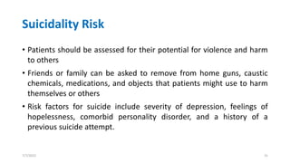Suicidality Risk
• Patients should be assessed for their potential for violence and harm
to others
• Friends or family can be asked to remove from home guns, caustic
chemicals, medications, and objects that patients might use to harm
themselves or others
• Risk factors for suicide include severity of depression, feelings of
hopelessness, comorbid personality disorder, and a history of a
previous suicide attempt.
7/7/2022 31
 