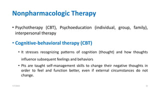 Nonpharmacologic Therapy
• Psychotherapy (CBT), Psychoeducation (individual, group, family),
interpersonal therapy
• Cognitive-behavioral therapy (CBT)
• It stresses recognizing patterns of cognition (thought) and how thoughts
influence subsequent feelings and behaviors
• Pts are taught self-management skills to change their negative thoughts in
order to feel and function better, even if external circumstances do not
change.
7/7/2022 32
 