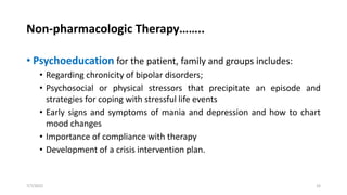 Non-pharmacologic Therapy……..
• Psychoeducation for the patient, family and groups includes:
• Regarding chronicity of bipolar disorders;
• Psychosocial or physical stressors that precipitate an episode and
strategies for coping with stressful life events
• Early signs and symptoms of mania and depression and how to chart
mood changes
• Importance of compliance with therapy
• Development of a crisis intervention plan.
7/7/2022 33
 