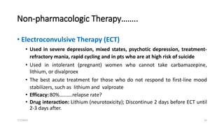 Non-pharmacologic Therapy……..
• Electroconvulsive Therapy (ECT)
• Used in severe depression, mixed states, psychotic depression, treatment-
refractory mania, rapid cycling and in pts who are at high risk of suicide
• Used in intolerant (pregnant) women who cannot take carbamazepine,
lithium, or divalproex
• The best acute treatment for those who do not respond to first-line mood
stabilizers, such as lithium and valproate
• Efficacy:80%……….relapse rate?
• Drug interaction: Lithium (neurotoxicity); Discontinue 2 days before ECT until
2-3 days after.
7/7/2022 35
 
