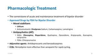 Pharmacologic Treatment
• The cornerstone of acute and maintenance treatment of bipolar disorder
• Approved Drugs by FDA For Bipolar Disorder
• Mood stabilizers
• Lithium
• Anticonvulsants: Divalproex Sodium, Carbamazepine, Lamotrigine
• Antipsychotics (AP):
• SGAs: Olanzapine, Risperidone, Quetiapine, Ziprasidone, Aripiprazole, Asenapine,
cariprazine
• FGAs: Chlorpromazine
• Adjunctive agents: Antidepressants and benzodiazepines
• CCBs: Nimodipine more effective than verapamil for rapid-cycling.
7/7/2022 36
 