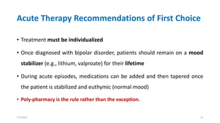 Acute Therapy Recommendations of First Choice
• Treatment must be individualized
• Once diagnosed with bipolar disorder, patients should remain on a mood
stabilizer (e.g., lithium, valproate) for their lifetime
• During acute episodes, medications can be added and then tapered once
the patient is stabilized and euthymic (normal mood)
• Poly-pharmacy is the rule rather than the exception.
7/7/2022 37
 