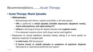 Recommendations………Acute Therapy
• Acute Therapy: Manic Episodes
• Mild episodes:
• Monotherapy with lithium, valproic acid (VPA), or AP (olanzapine)
• VPA is preferred in mixed episodes (irritable depression /dysphoric mania),
mania with psychosis, and rapid-cycling BPD
• Lithium is the drug of choice for bipolar disorder with euphoric mania
• If no adequate response alone, both drugs may be used together,
• Responses to mood stabilizers develop slowly, taking 2 or more weeks to
become maximal; if needed add
• In mild mania: BZD (lorazepam)
• If Severe (manic or mixed) episodes or symptoms of psychosis: Atypicals
(Olanzapine or risperidone) preferred over typical.
7/7/2022 38
 
