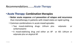 Recommendations………Acute Therapy
• Acute Therapy: Combination therapies
• Better acute response and prevention of relapse and recurrence
than monotherapy in patients with mixed states or rapid cycling
• Common combinations in acute mood episodes
• Two mood-stabilizing drugs: Lithium plus valproate or
carbamazepine
• A mood-stabilizing drug and either an AP or AD: Lithium or
valproate plus an atypical AP.
7/7/2022 40
 