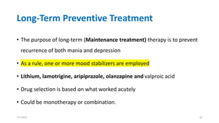 Long-Term Preventive Treatment
• The purpose of long-term (Maintenance treatment) therapy is to prevent
recurrence of both mania and depression
• As a rule, one or more mood stabilizers are employed
• Lithium, lamotrigine, aripiprazole, olanzapine and valproic acid
• Drug selection is based on what worked acutely
• Could be monotherapy or combination.
7/7/2022 42
 